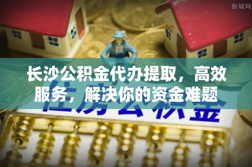 杏花岭长沙公积金代办提取，高效服务，解决你的资金难题
