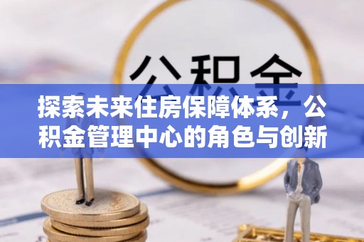杏花岭探索未来住房保障体系，公积金管理中心的角色与创新