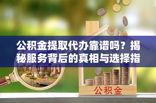 杏花岭公积金提取代办靠谱吗？揭秘服务背后的真相与选择指南