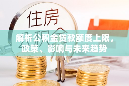 杏花岭解析公积金贷款额度上限，政策、影响与未来趋势