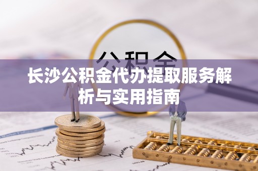 杏花岭长沙公积金代办提取服务解析与实用指南