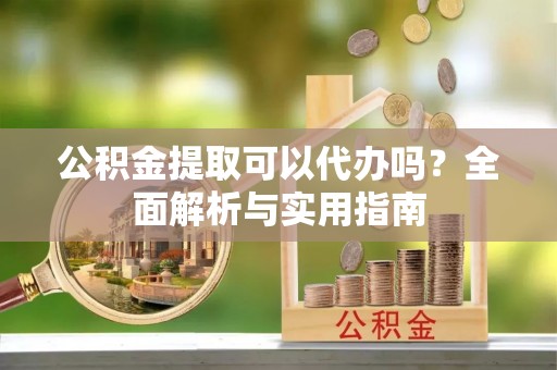 杏花岭公积金提取可以代办吗？全面解析与实用指南