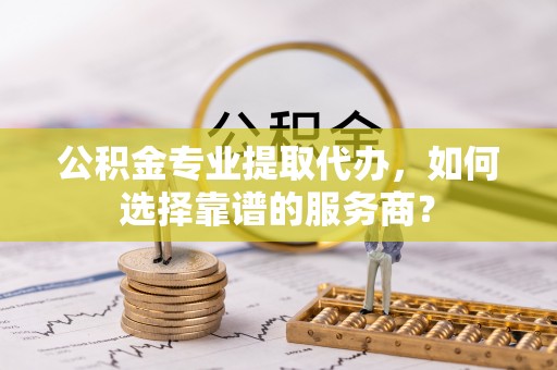 杏花岭公积金专业提取代办，如何选择靠谱的服务商？