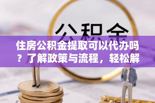 杏花岭住房公积金提取可以代办吗？了解政策与流程，轻松解决你的疑问