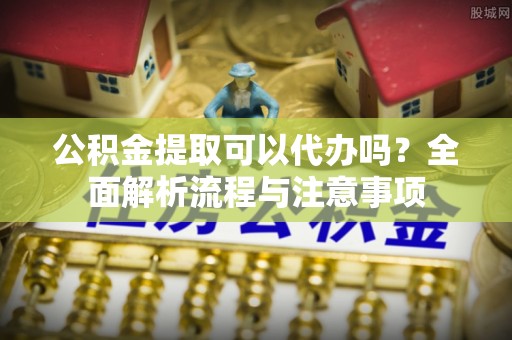 杏花岭公积金提取可以代办吗？全面解析流程与注意事项