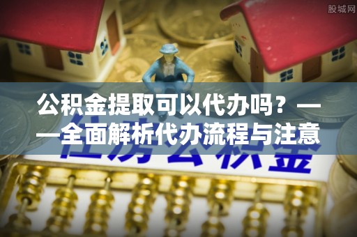 杏花岭公积金提取可以代办吗？——全面解析代办流程与注意事项
