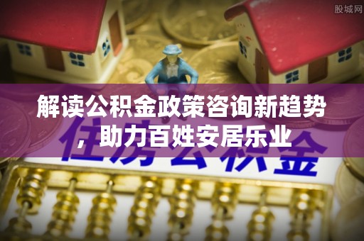 杏花岭解读公积金政策咨询新趋势，助力百姓安居乐业