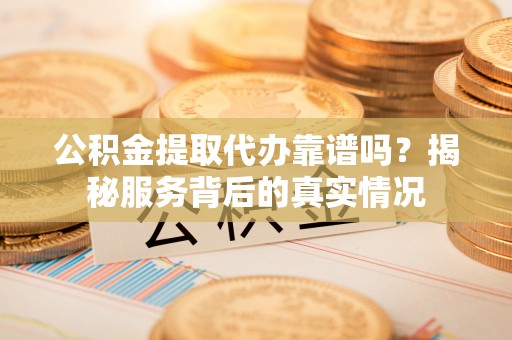 杏花岭公积金提取代办靠谱吗？揭秘服务背后的真实情况